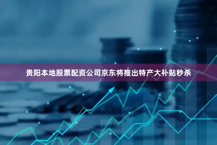贵阳本地股票配资公司京东将推出特产大补贴秒杀