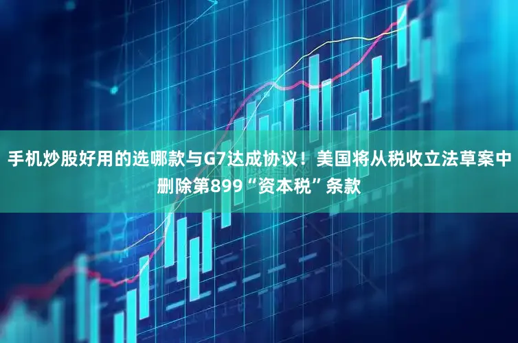 手机炒股好用的选哪款与G7达成协议！美国将从税收立法草案中删除第899“资本税”条款