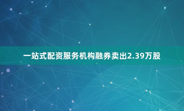 一站式配资服务机构融券卖出2.39万股