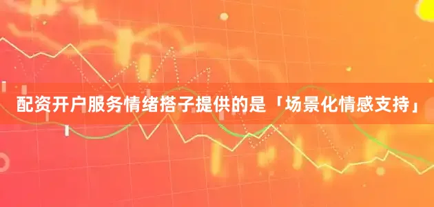 配资开户服务情绪搭子提供的是「场景化情感支持」