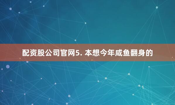 配资股公司官网5. 本想今年咸鱼翻身的