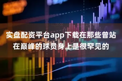 实盘配资平台app下载在那些曾站在巅峰的球员身上是很罕见的