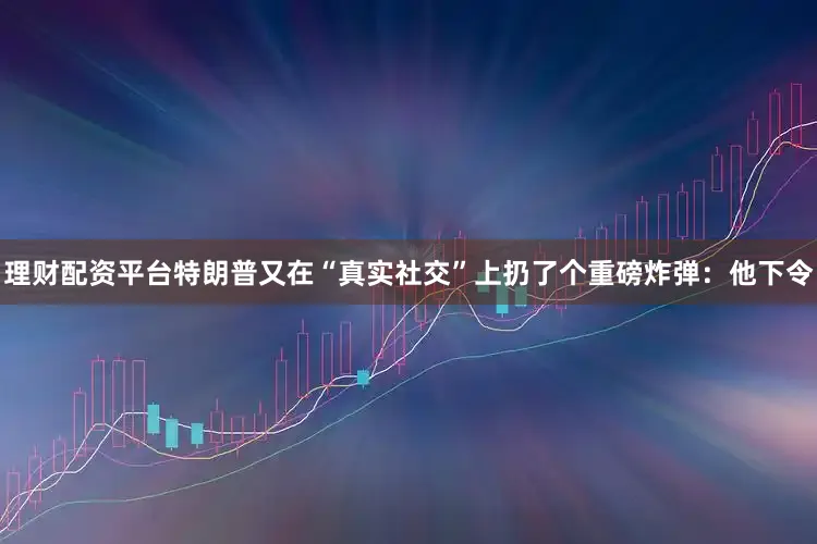 理财配资平台特朗普又在“真实社交”上扔了个重磅炸弹：他下令