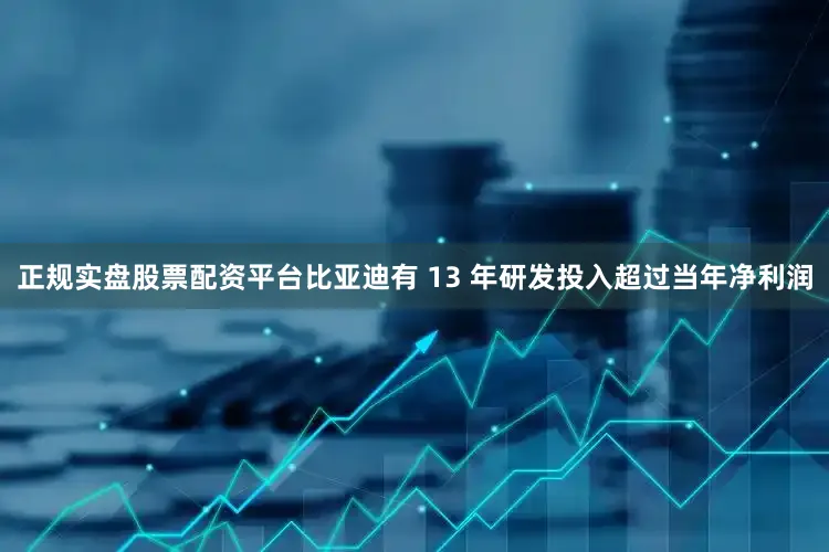正规实盘股票配资平台比亚迪有 13 年研发投入超过当年净利润