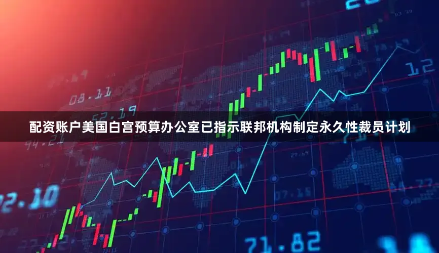 配资账户美国白宫预算办公室已指示联邦机构制定永久性裁员计划